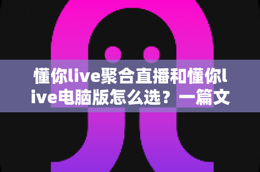 懂你live聚合直播和懂你live电脑版怎么选？一篇文章帮你彻底搞懂两大版本的差异与适用场景