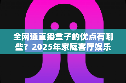 全网通直播盒子的优点有哪些?2025年家庭客厅娱乐升级全攻略帮你彻底搞懂 全网通直播盒子的优点有哪些?2025年家庭客厅娱乐升级全攻略帮你彻底搞懂