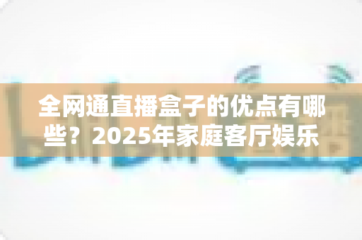 全网通直播盒子的优点有哪些?2025年家庭客厅娱乐升级全攻略帮你彻底搞懂 全网通直播盒子的优点有哪些?2025年家庭客厅娱乐升级全攻略帮你彻底搞懂