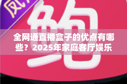 全网通直播盒子的优点有哪些？2025年家庭客厅娱乐升级全攻略帮你彻底搞懂
