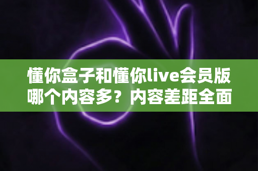 懂你盒子和懂你live会员版哪个内容多？内容差距全面解析与选择建议指南