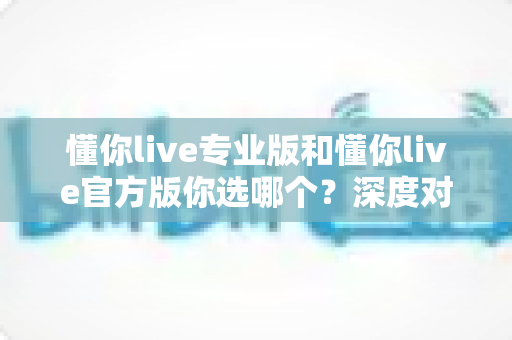 懂你live专业版和懂你live官方版你选哪个?深度对比解析助你找到最佳选择 懂你live专业版和懂你live官方版你选哪个?深度对比解析助你找到最佳选择
