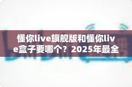 懂你live旗舰版和懂你live盒子要哪个?2025年最全选购对比指南,看完不再纠结 懂你live旗舰版和懂你live盒子要哪个?2025年最全选购对比指南,看完不再纠结