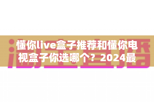 懂你live盒子推荐和懂你电视盒子你选哪个?2024最新电视盒子选购避坑指南与真实体验全解析 懂你live盒子推荐和懂你电视盒子你选哪个?2024最新电视盒子选购避坑指南与真实体验全解析