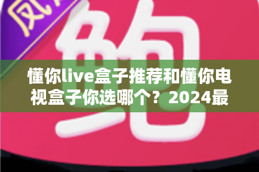 懂你live盒子推荐和懂你电视盒子你选哪个？2024最新电视盒子选购避坑指南与真实体验全解析