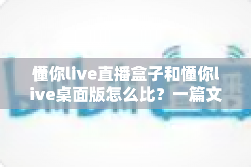懂你live直播盒子和懂你live桌面版怎么比?一篇文章帮你选对开播工具(2025选购指南) 懂你live直播盒子和懂你live桌面版怎么比?一篇文章帮你选对开播工具(2025选购指南)
