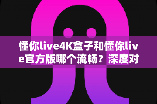 懂你live4K盒子和懂你live官方版哪个流畅？深度对比解析与实用选购指南