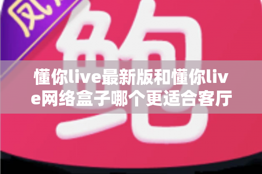 懂你live最新版和懂你live网络盒子哪个更适合客厅?全面对比帮你选对家庭观影方案 懂你live最新版和懂你live网络盒子哪个更适合客厅?全面对比帮你选对家庭观影方案
