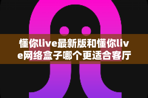 懂你live最新版和懂你live网络盒子哪个更适合客厅?全面对比帮你选对家庭观影方案 懂你live最新版和懂你live网络盒子哪个更适合客厅?全面对比帮你选对家庭观影方案