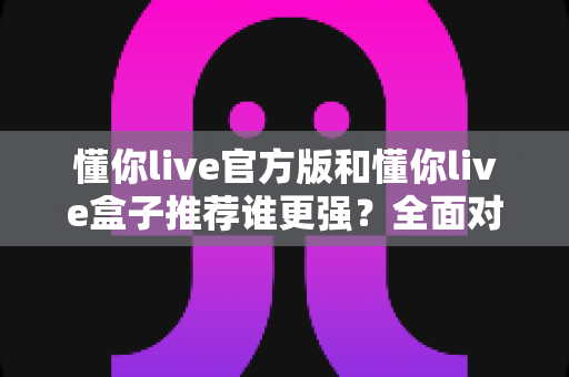 懂你live官方版和懂你live盒子推荐谁更强？全面对比评测帮你选对版本