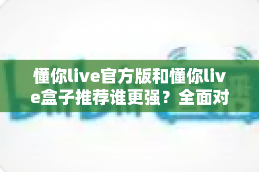 懂你live官方版和懂你live盒子推荐谁更强？全面对比评测帮你选对版本