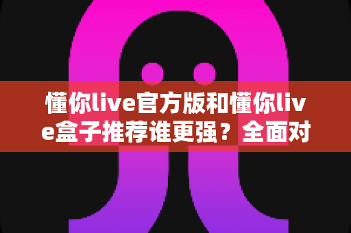 懂你live官方版和懂你live盒子推荐谁更强？全面对比评测帮你选对版本