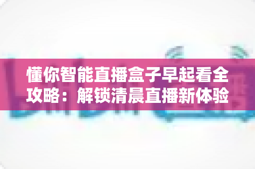 懂你智能直播盒子早起看全攻略:解锁清晨直播新体验的智能生活助手 懂你智能直播盒子早起看全攻略:解锁清晨直播新体验的智能生活助手