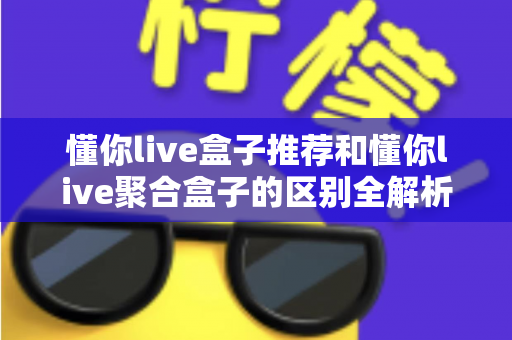 懂你live盒子推荐和懂你live聚合盒子的区别全解析:一文搞懂选购要点、功能差异与使用体验 懂你live盒子推荐和懂你live聚合盒子的区别全解析:一文搞懂选购要点、功能差异与使用体验