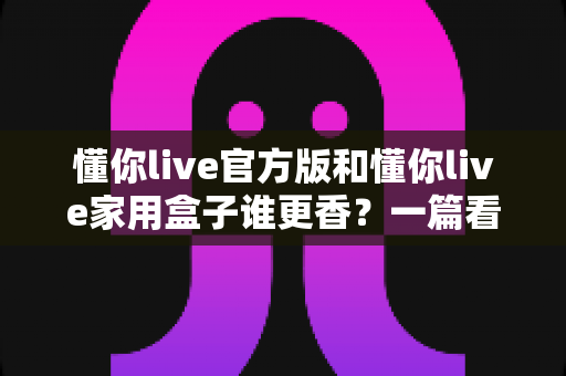 懂你live官方版和懂你live家用盒子谁更香？一篇看懂区别、优缺点与选购建议的深度对比指南