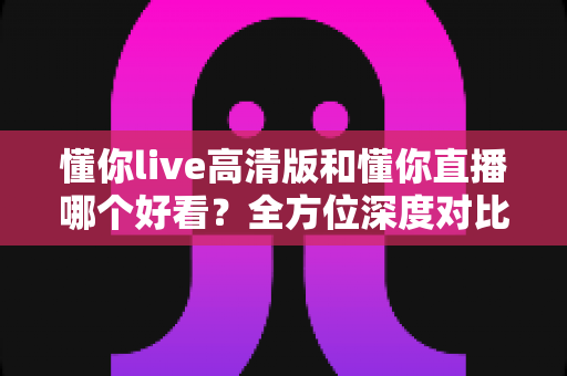 懂你live高清版和懂你直播哪个好看？全方位深度对比评测，帮你找到最适合自己的观看选择