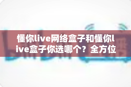 懂你live网络盒子和懂你live盒子你选哪个？全方位对比与选购指南助你轻松决策