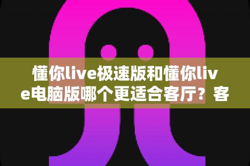 懂你live极速版和懂你live电脑版哪个更适合客厅?客厅大屏观影追直播的 ultimate 选购指南 懂你live极速版和懂你live电脑版哪个更适合客厅?客厅大屏观影追直播的 ultimate 选购指南