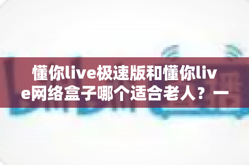 懂你live极速版和懂你live网络盒子哪个适合老人?一份写给子女的选购与使用全指南 懂你live极速版和懂你live网络盒子哪个适合老人?一份写给子女的选购与使用全指南