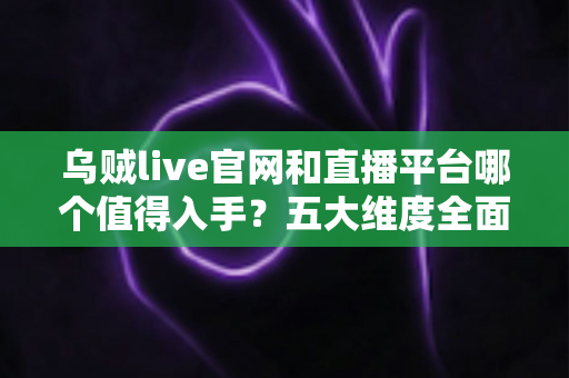 乌贼live官网和直播平台哪个值得入手？五大维度全面对比与避坑指南