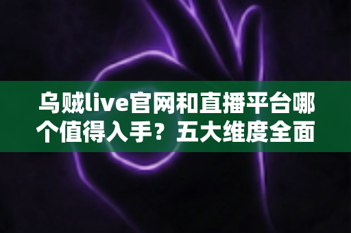 乌贼live官网和直播平台哪个值得入手？五大维度全面对比与避坑指南