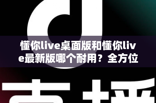 懂你live桌面版和懂你live最新版哪个耐用？全方位深度对比解析
