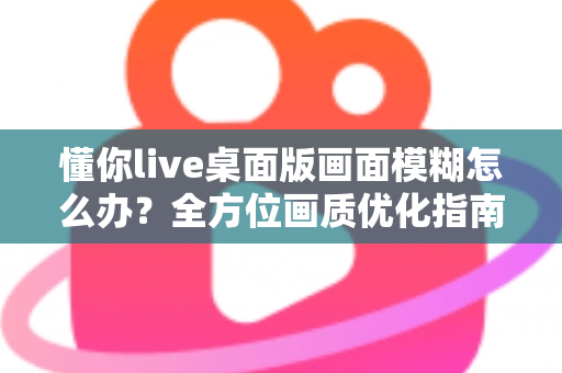 懂你live桌面版画面模糊怎么办?全方位画质优化指南与实用解决方案 懂你live桌面版画面模糊怎么办?全方位画质优化指南与实用解决方案