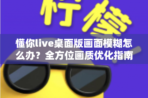 懂你live桌面版画面模糊怎么办?全方位画质优化指南与实用解决方案 懂你live桌面版画面模糊怎么办?全方位画质优化指南与实用解决方案