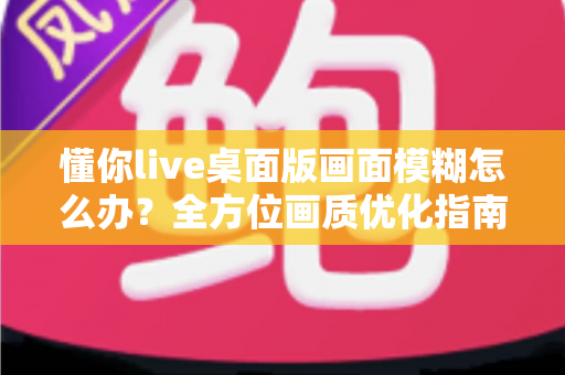 懂你live桌面版画面模糊怎么办?全方位画质优化指南与实用解决方案 懂你live桌面版画面模糊怎么办?全方位画质优化指南与实用解决方案