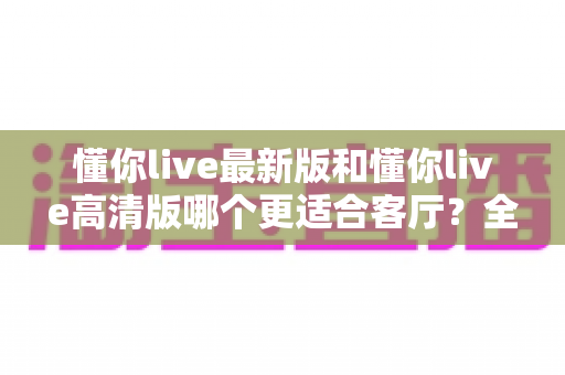懂你live最新版和懂你live高清版哪个更适合客厅？全面对比帮你选出最佳观影方案