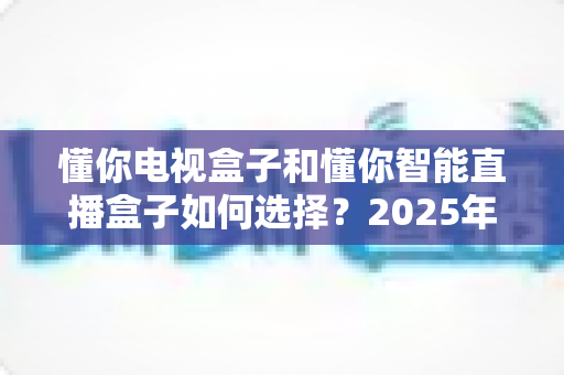 懂你电视盒子和懂你智能直播盒子如何选择？2025年最全选购指南帮你一次看懂