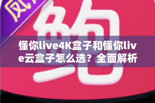 懂你live4K盒子和懂你live云盒子怎么选？全面解析两款电视盒子的差异与选购攻略
