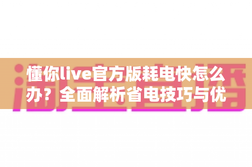 懂你live官方版耗电快怎么办？全面解析省电技巧与优化方案，让手机续航更持久