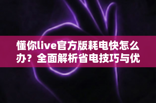 懂你live官方版耗电快怎么办？全面解析省电技巧与优化方案，让手机续航更持久