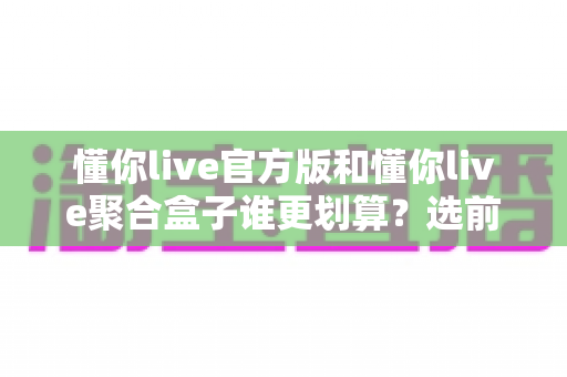 懂你live官方版和懂你live聚合盒子谁更划算?选前必看的深度对比指南 懂你live官方版和懂你live聚合盒子谁更划算?选前必看的深度对比指南