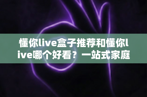 懂你live盒子推荐和懂你live哪个好看?一站式家庭观影选购与对比指南 懂你live盒子推荐和懂你live哪个好看?一站式家庭观影选购与对比指南