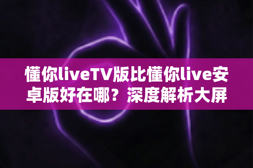 懂你liveTV版比懂你live安卓版好在哪？深度解析大屏观影的五大核心优势与使用建议