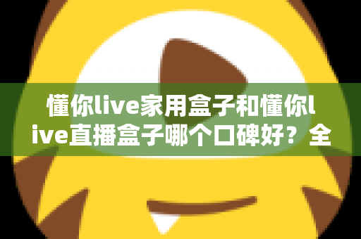 懂你live家用盒子和懂你live直播盒子哪个口碑好？全面对比分析助你轻松选对设备