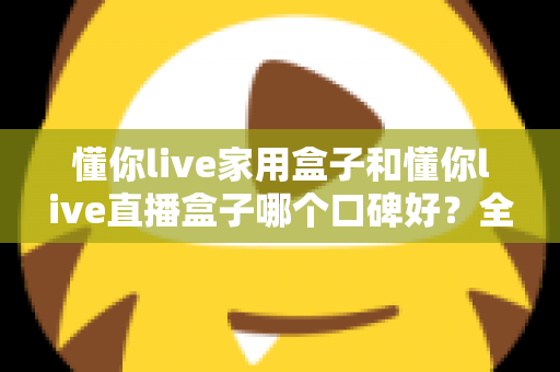 懂你live家用盒子和懂你live直播盒子哪个口碑好？全面对比分析助你轻松选对设备