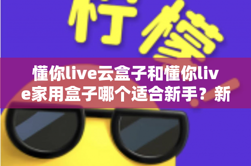 懂你live云盒子和懂你live家用盒子哪个适合新手？新手入门选购指南与全面对比解析