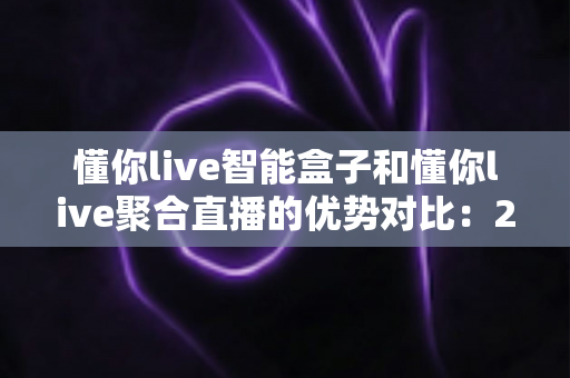 懂你live智能盒子和懂你live聚合直播的优势对比:2024年直播创业者必看的选择指南 懂你live智能盒子和懂你live聚合直播的优势对比:2024年直播创业者必看的选择指南