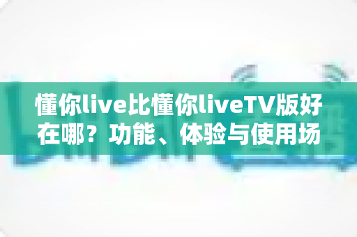 懂你live比懂你liveTV版好在哪?功能、体验与使用场景的全方位对比解析 懂你live比懂你liveTV版好在哪?功能、体验与使用场景的全方位对比解析