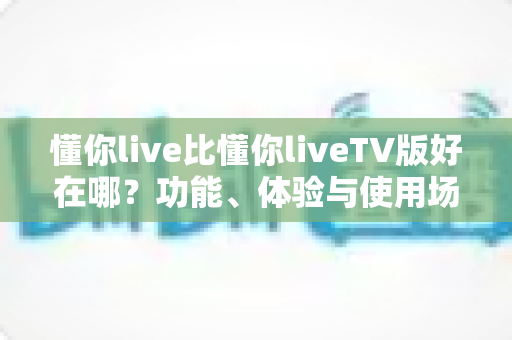 懂你live比懂你liveTV版好在哪？功能、体验与使用场景的全方位对比解析