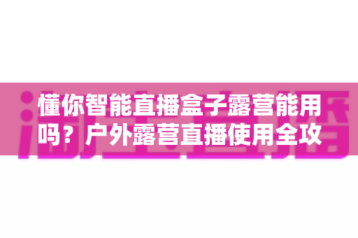 懂你智能直播盒子露营能用吗？户外露营直播使用全攻略与实测解析