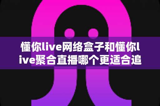 懂你live网络盒子和懂你live聚合直播哪个更适合追剧？追剧体验全维度评测与选购指南一文读懂