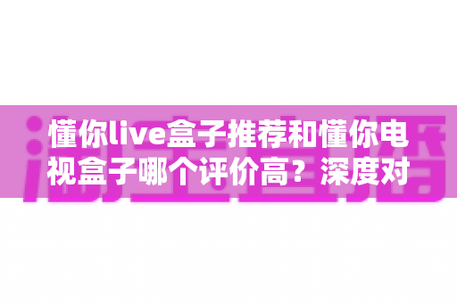 懂你live盒子推荐和懂你电视盒子哪个评价高?深度对比解析帮你选出最适合的家用电视盒子 懂你live盒子推荐和懂你电视盒子哪个评价高?深度对比解析帮你选出最适合的家用电视盒子