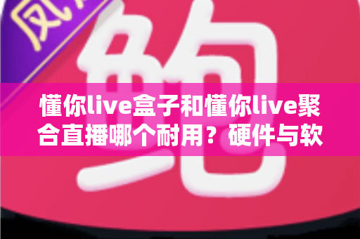 懂你live盒子和懂你live聚合直播哪个耐用?硬件与软件寿命全方位对比解析 懂你live盒子和懂你live聚合直播哪个耐用?硬件与软件寿命全方位对比解析