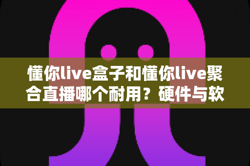 懂你live盒子和懂你live聚合直播哪个耐用?硬件与软件寿命全方位对比解析 懂你live盒子和懂你live聚合直播哪个耐用?硬件与软件寿命全方位对比解析