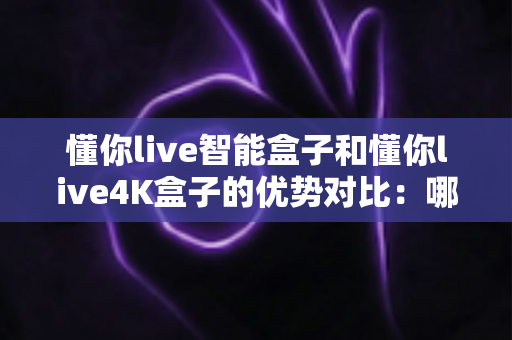 懂你live智能盒子和懂你live4K盒子的优势对比：哪款电视盒子更适合你的家庭娱乐需求？