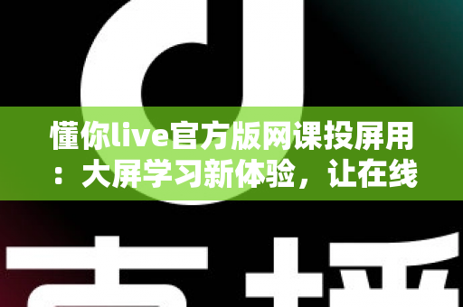 懂你live官方版网课投屏用：大屏学习新体验，让在线课堂效率翻倍
